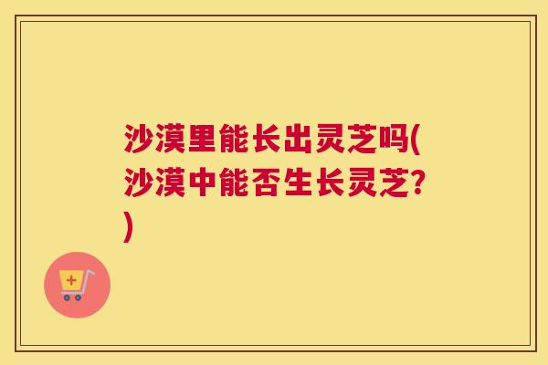 沙漠里能长出灵芝吗(沙漠中能否生长灵芝？)