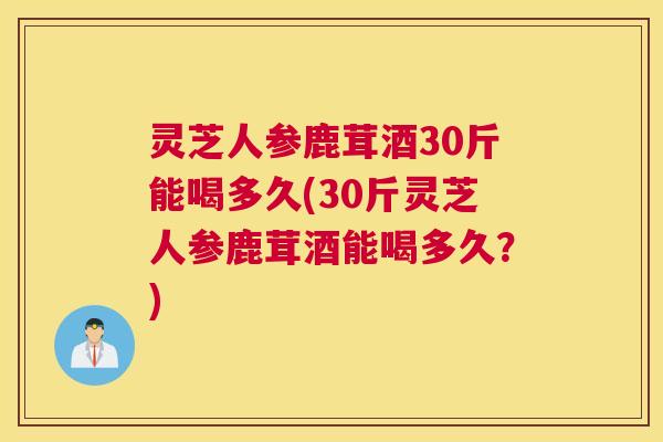 灵芝人参鹿茸酒30斤能喝多久(30斤灵芝人参鹿茸酒能喝多久？)