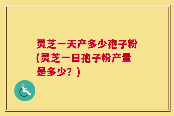 灵芝一天产多少孢子粉(灵芝一日孢子粉产量是多少？)