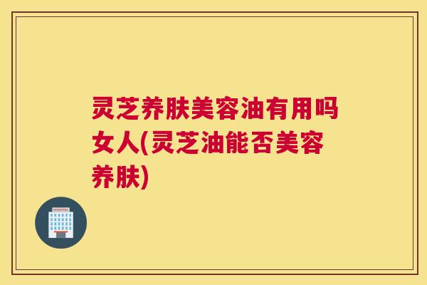 灵芝养肤美容油有用吗女人(灵芝油能否美容养肤)