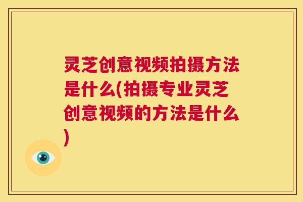 灵芝创意视频拍摄方法是什么(拍摄专业灵芝创意视频的方法是什么)