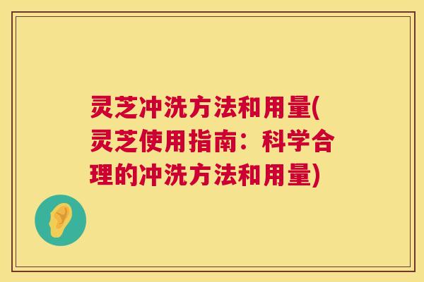 灵芝冲洗方法和用量(灵芝使用指南：科学合理的冲洗方法和用量)