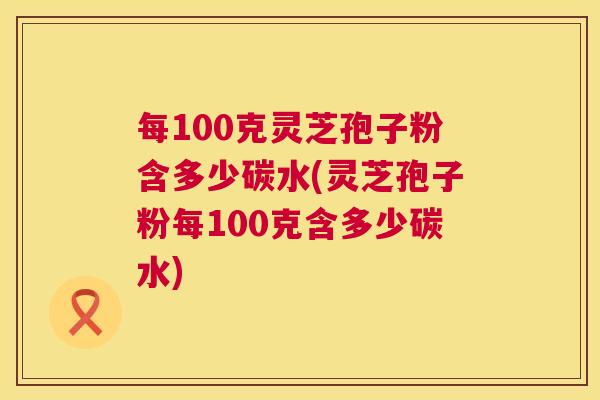 每100克灵芝孢子粉含多少碳水(灵芝孢子粉每100克含多少碳水)