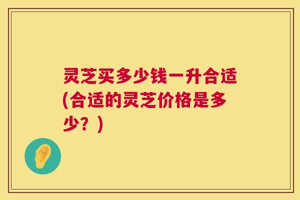 灵芝买多少钱一升合适(合适的灵芝价格是多少？)