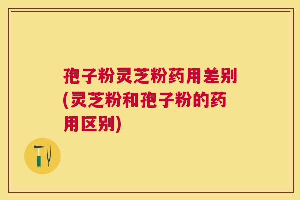 孢子粉灵芝粉药用差别(灵芝粉和孢子粉的药用区别)