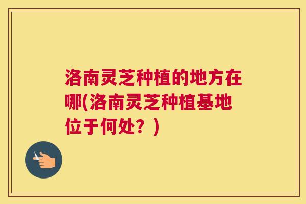 洛南灵芝种植的地方在哪(洛南灵芝种植基地位于何处？)