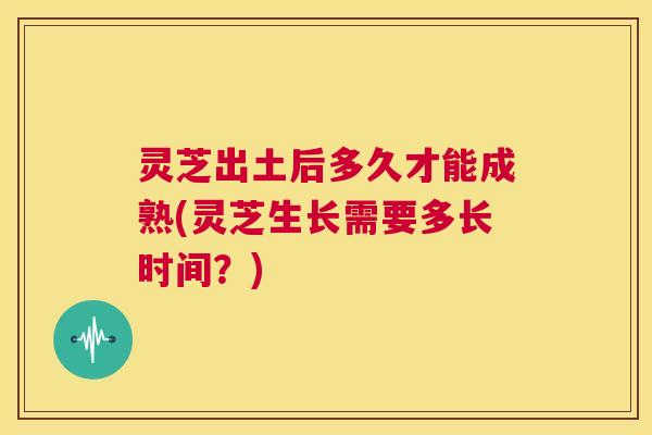灵芝出土后多久才能成熟(灵芝生长需要多长时间？)
