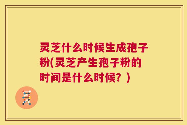 灵芝什么时候生成孢子粉(灵芝产生孢子粉的时间是什么时候？)