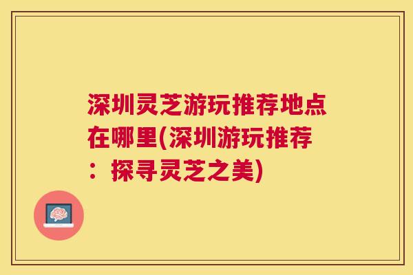 深圳灵芝游玩推荐地点在哪里(深圳游玩推荐：探寻灵芝之美)