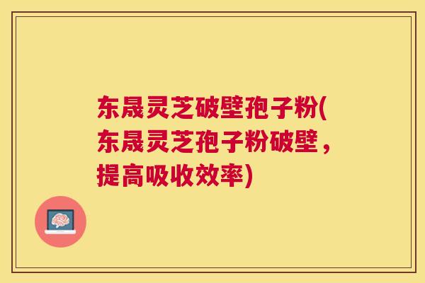 东晟灵芝破壁孢子粉(东晟灵芝孢子粉破壁，提高吸收效率)