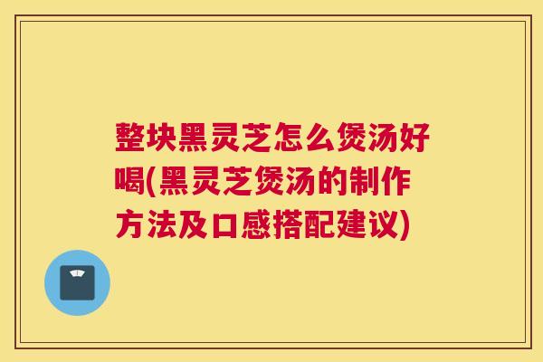 整块黑灵芝怎么煲汤好喝(黑灵芝煲汤的制作方法及口感搭配建议)