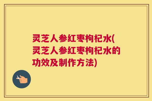 灵芝人参红枣枸杞水(灵芝人参红枣枸杞水的功效及制作方法)