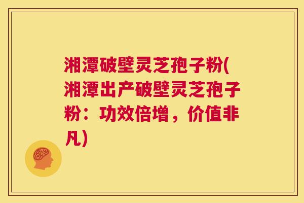 湘潭破壁灵芝孢子粉(湘潭出产破壁灵芝孢子粉：功效倍增，价值非凡)