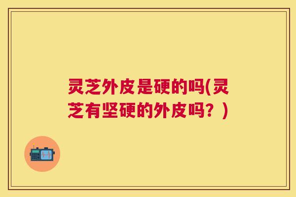 灵芝外皮是硬的吗(灵芝有坚硬的外皮吗?) 灵芝外皮是硬的吗(灵芝有坚硬的外皮吗?)