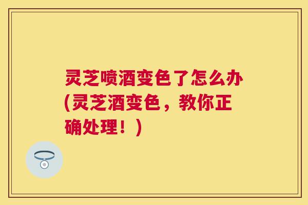 灵芝喷酒变色了怎么办(灵芝酒变色,教你正确处理!) 灵芝喷酒变色了怎么办(灵芝酒变色,教你正确处理!)