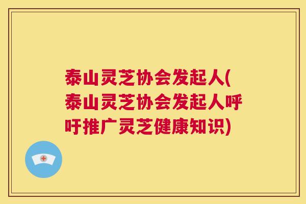 泰山灵芝协会发起人(泰山灵芝协会发起人呼吁推广灵芝健康知识)