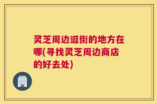 灵芝周边逛街的地方在哪(寻找灵芝周边商店的好去处)