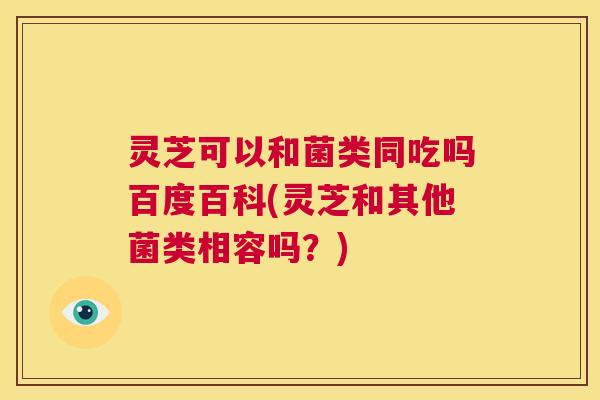 灵芝可以和菌类同吃吗百度百科(灵芝和其他菌类相容吗？)