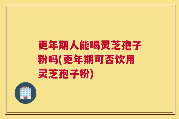 更年期人能喝灵芝孢子粉吗(更年期可否饮用灵芝孢子粉)