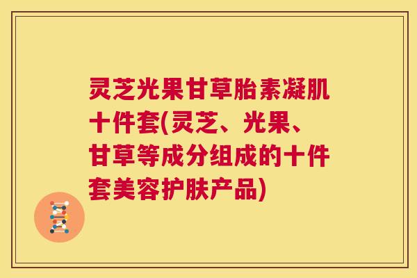 灵芝光果甘草胎素凝肌十件套(灵芝、光果、甘草等成分组成的十件套美容护肤产品)