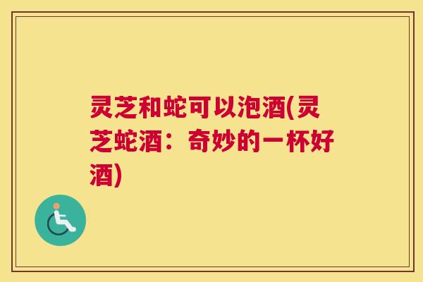 灵芝和蛇可以泡酒(灵芝蛇酒：奇妙的一杯好酒)
