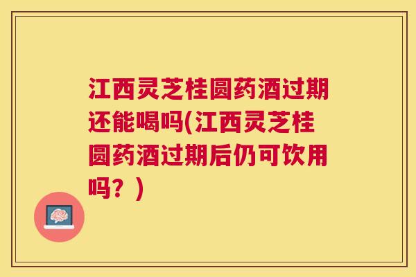 江西灵芝桂圆药酒过期还能喝吗(江西灵芝桂圆药酒过期后仍可饮用吗？)