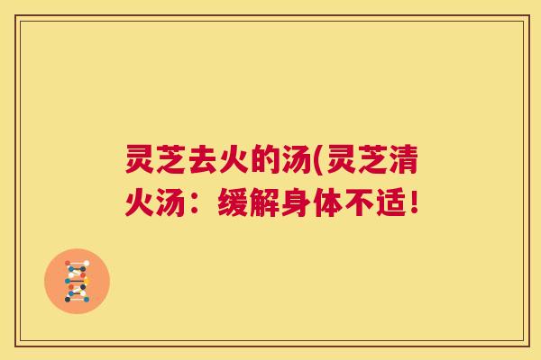 灵芝去火的汤(灵芝清火汤：缓解身体不适！