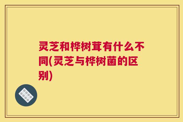 灵芝和桦树茸有什么不同(灵芝与桦树菌的区别)