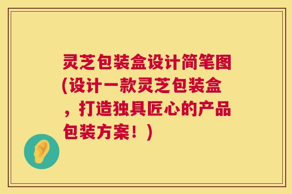 灵芝包装盒设计简笔图(设计一款灵芝包装盒，打造独具匠心的产品包装方案！)