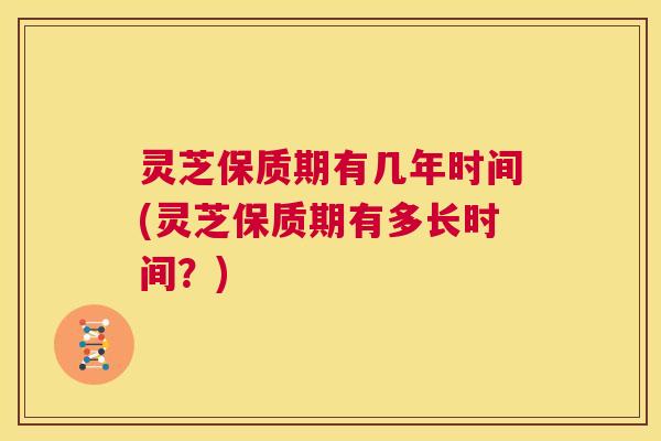 灵芝保质期有几年时间(灵芝保质期有多长时间？)