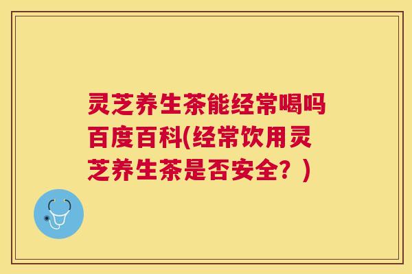 灵芝养生茶能经常喝吗百度百科(经常饮用灵芝养生茶是否安全？)