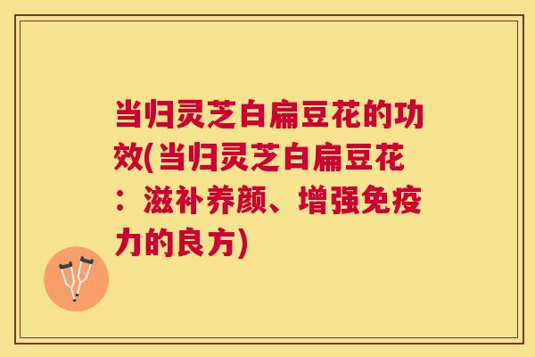 当归灵芝白扁豆花的功效(当归灵芝白扁豆花：滋补养颜、增强免疫力的良方)