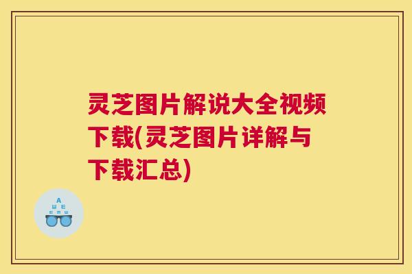 灵芝图片解说大全视频下载(灵芝图片详解与下载汇总)