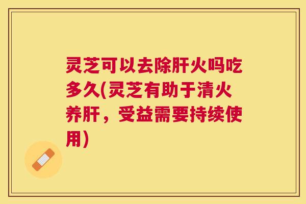 灵芝可以去除火吗吃多久(灵芝有助于清火养,受益需要持续使用) 灵芝可以去除火吗吃多久(灵芝有助于清火养,受益需要持续使用)