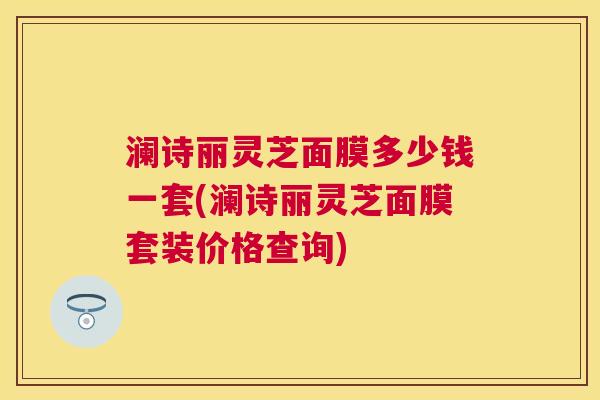澜诗丽灵芝面膜多少钱一套(澜诗丽灵芝面膜套装价格查询)
