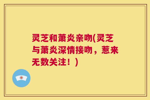 灵芝和萧炎亲吻(灵芝与萧炎深情接吻，惹来无数关注！)