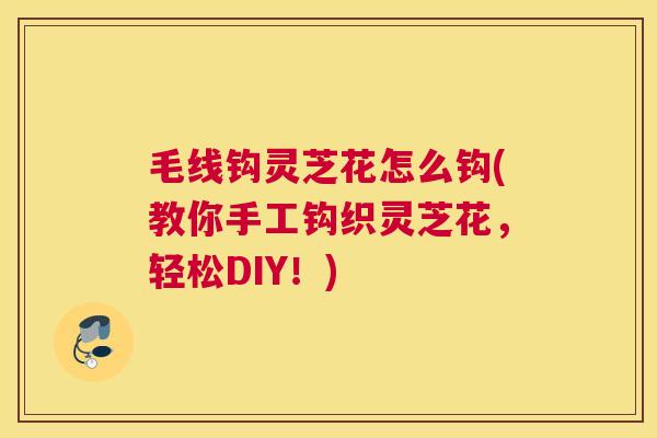毛线钩灵芝花怎么钩(教你手工钩织灵芝花，轻松DIY！)