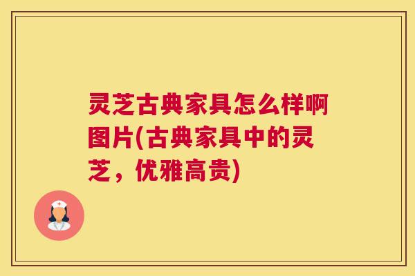 灵芝古典家具怎么样啊图片(古典家具中的灵芝,优雅高贵) 灵芝古典家具怎么样啊图片(古典家具中的灵芝,优雅高贵)