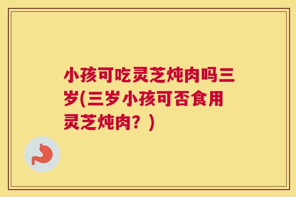 小孩可吃灵芝炖肉吗三岁(三岁小孩可否食用灵芝炖肉？)