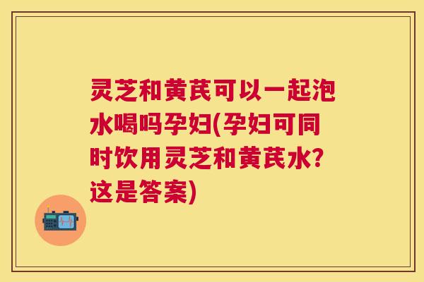 灵芝和黄芪可以一起泡水喝吗孕妇(孕妇可同时饮用灵芝和黄芪水？这是答案)