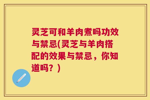灵芝可和羊肉煮吗功效与禁忌(灵芝与羊肉搭配的效果与禁忌，你知道吗？)