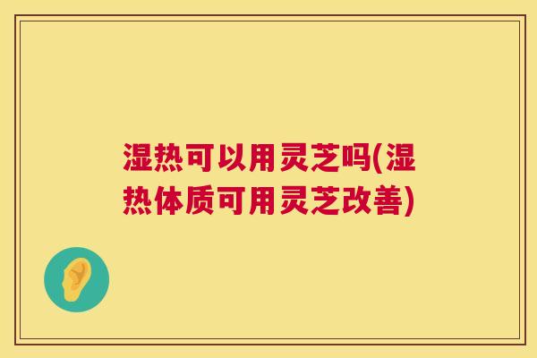 湿热可以用灵芝吗(湿热体质可用灵芝改善)