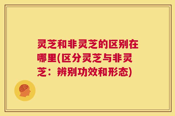 灵芝和非灵芝的区别在哪里(区分灵芝与非灵芝：辨别功效和形态)