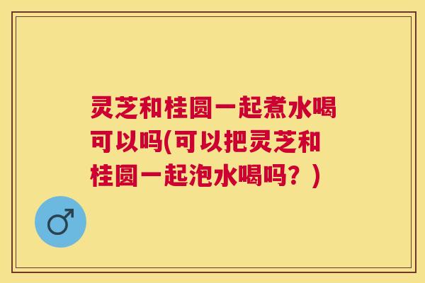灵芝和桂圆一起煮水喝可以吗(可以把灵芝和桂圆一起泡水喝吗？)
