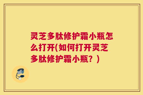 灵芝多肽修护霜小瓶怎么打开(如何打开灵芝多肽修护霜小瓶？)