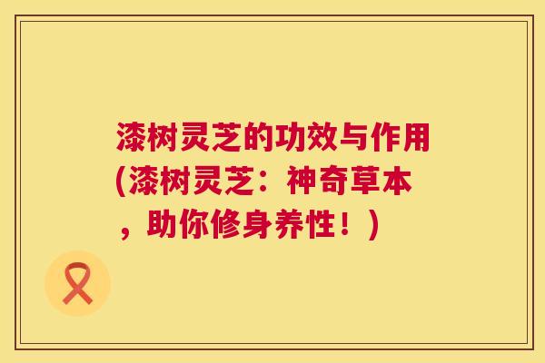 漆树灵芝的功效与作用(漆树灵芝：神奇草本，助你修身养性！)