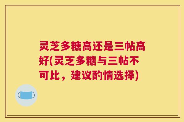 灵芝多糖高还是三帖高好(灵芝多糖与三帖不可比，建议酌情选择)