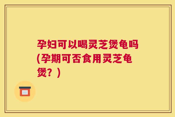 孕妇可以喝灵芝煲龟吗(孕期可否食用灵芝龟煲？)