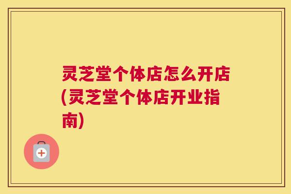 灵芝堂个体店怎么开店(灵芝堂个体店开业指南)