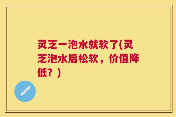 灵芝一泡水就软了(灵芝泡水后松软，价值降低？)
